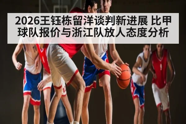 2026王钰栋留洋谈判新进展 比甲球队报价与浙江队放人态度分析