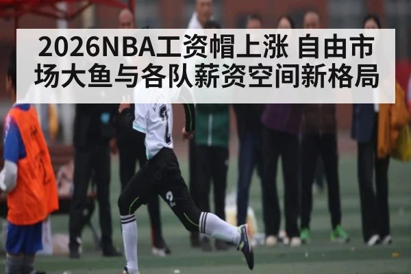 2026NBA工资帽上涨 自由市场大鱼与各队薪资空间新格局